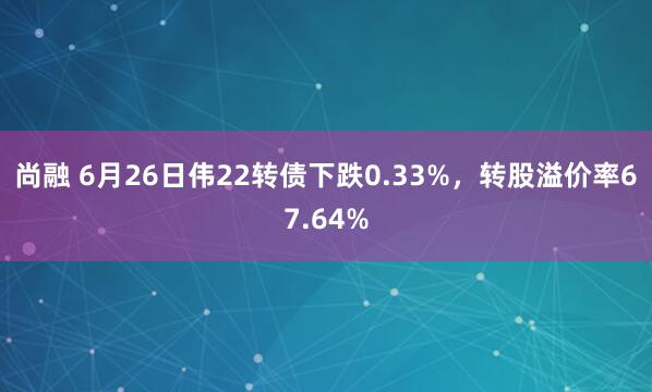 尚融 6月26日伟22转债下跌0.33%，转股溢价率67.64%