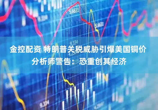 金控配资 特朗普关税威胁引爆美国铜价 分析师警告：恐重创其经济