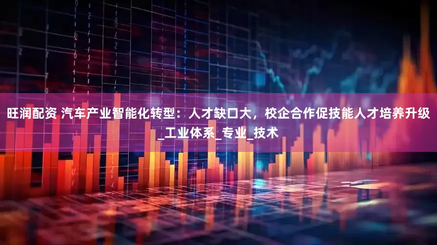 旺润配资 汽车产业智能化转型：人才缺口大，校企合作促技能人才培养升级_工业体系_专业_技术