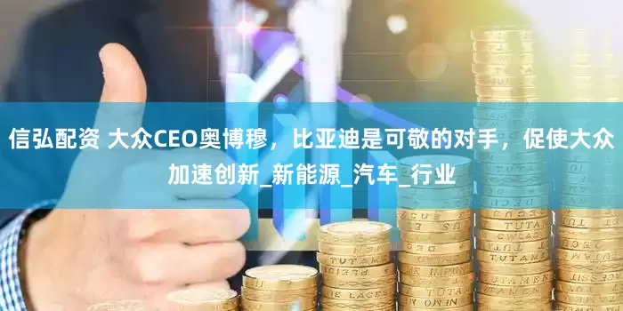 信弘配资 大众CEO奥博穆，比亚迪是可敬的对手，促使大众加速创新_新能源_汽车_行业