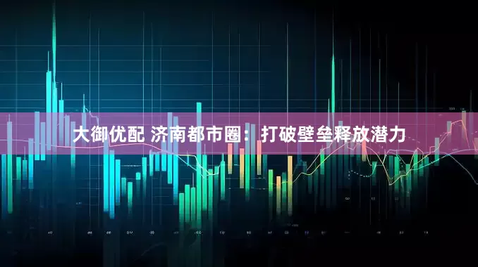 大御优配 济南都市圈：打破壁垒释放潜力