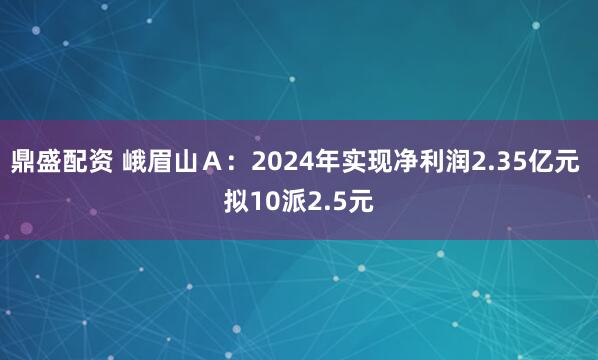 鼎盛配资 峨眉山Ａ：2024年实现净利润2.35亿元 拟10派2.5元